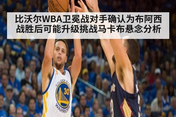 比沃尔WBA卫冕战对手确认为布阿西 战胜后可能升级挑战马卡布悬念分析