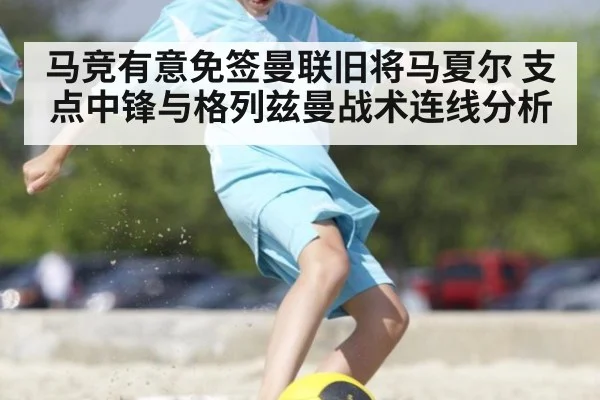 马竞有意免签曼联旧将马夏尔 支点中锋与格列兹曼战术连线分析