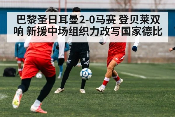 巴黎圣日耳曼2-0马赛 登贝莱双响 新援中场组织力改写国家德比